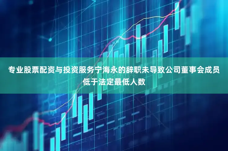 专业股票配资与投资服务宁海永的辞职未导致公司董事会成员低于法定最低人数