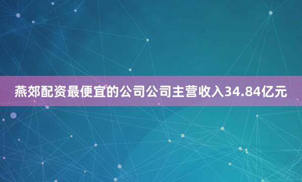 燕郊配资最便宜的公司公司主营收入34.84亿元