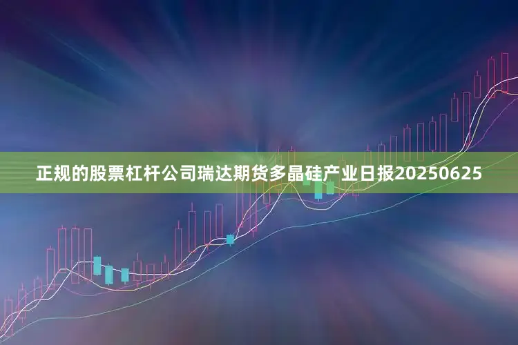 正规的股票杠杆公司瑞达期货多晶硅产业日报20250625
