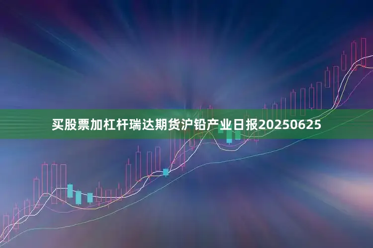 买股票加杠杆瑞达期货沪铅产业日报20250625