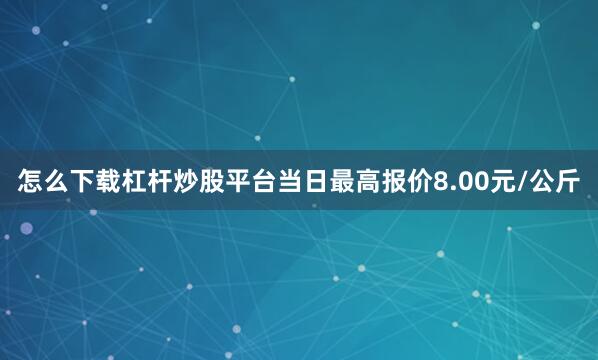 怎么下载杠杆炒股平台当日最高报价8.00元/公斤