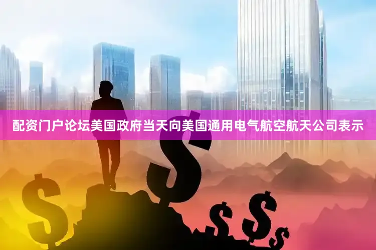 配资门户论坛美国政府当天向美国通用电气航空航天公司表示