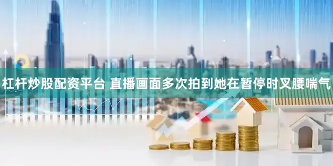 杠杆炒股配资平台 直播画面多次拍到她在暂停时叉腰喘气