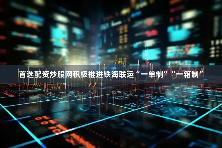 首选配资炒股网积极推进铁海联运“一单制”“一箱制”