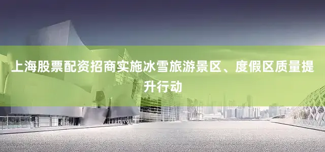 上海股票配资招商实施冰雪旅游景区、度假区质量提升行动