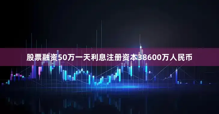 股票融资50万一天利息注册资本38600万人民币
