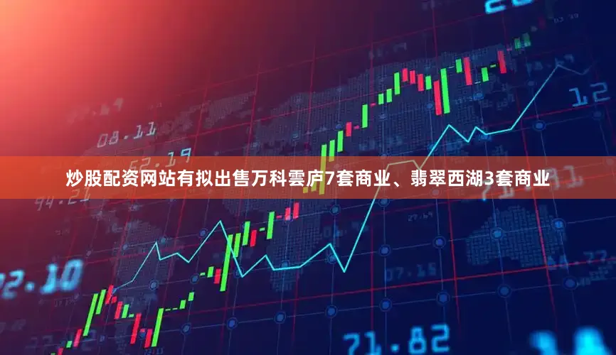 炒股配资网站有拟出售万科雲庐7套商业、翡翠西湖3套商业