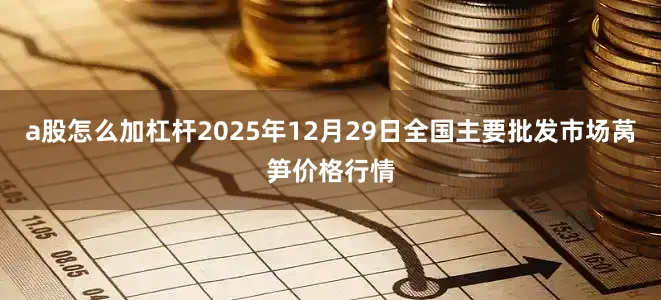 a股怎么加杠杆2025年12月29日全国主要批发市场莴笋价格行情