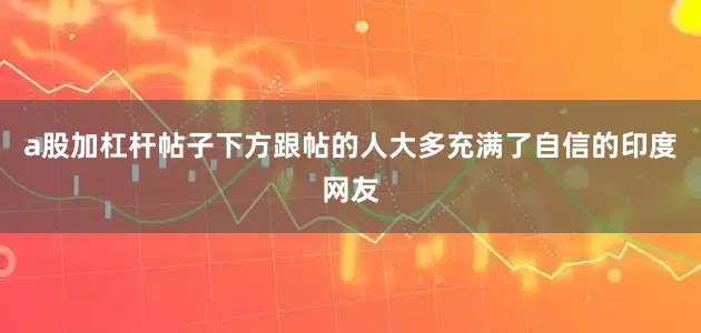 a股加杠杆帖子下方跟帖的人大多充满了自信的印度网友