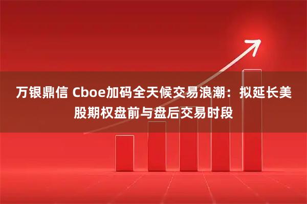 万银鼎信 Cboe加码全天候交易浪潮：拟延长美股期权盘前与盘后交易时段