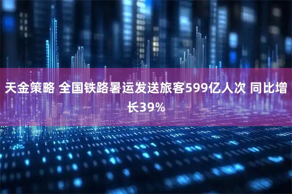 天金策略 全国铁路暑运发送旅客599亿人次 同比增长39%