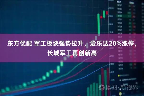 东方优配 军工板块强势拉升，爱乐达20%涨停，长城军工再创新高