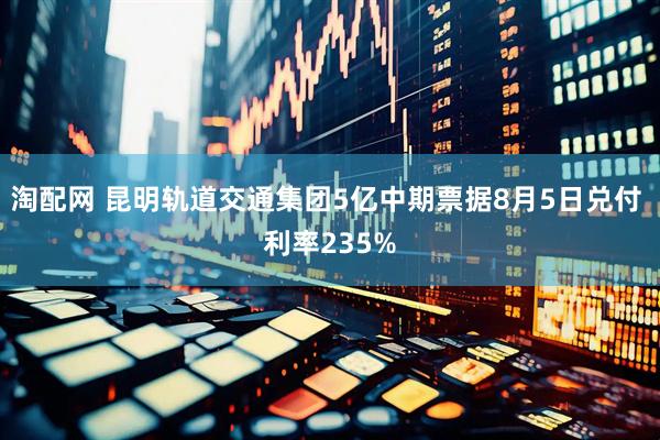 淘配网 昆明轨道交通集团5亿中期票据8月5日兑付 利率235%