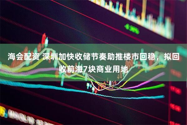 海会配资 深圳加快收储节奏助推楼市回稳，拟回收前海7块商业用地