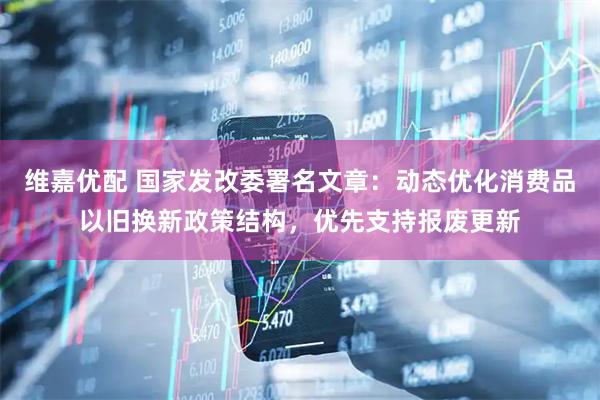 维嘉优配 国家发改委署名文章：动态优化消费品以旧换新政策结构，优先支持报废更新