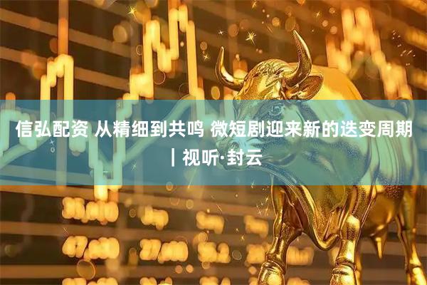 信弘配资 从精细到共鸣 微短剧迎来新的迭变周期｜视听·封云