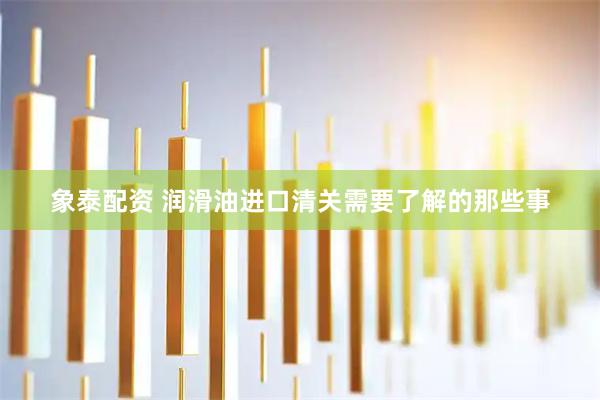 象泰配资 润滑油进口清关需要了解的那些事