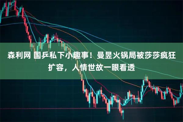 森利网 国乒私下小趣事！曼昱火锅局被莎莎疯狂扩容，人情世故一眼看透