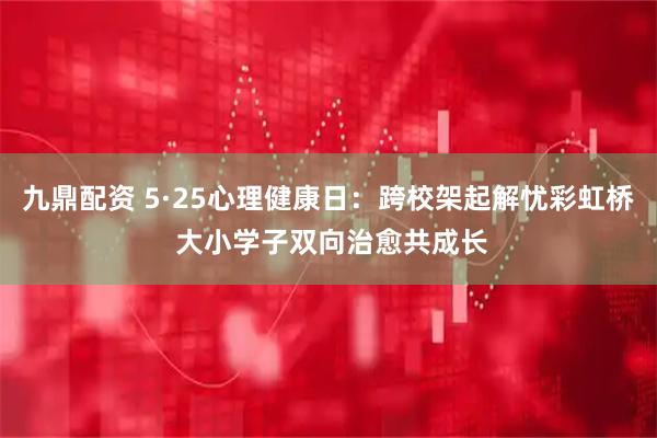 九鼎配资 5·25心理健康日：跨校架起解忧彩虹桥 大小学子双向治愈共成长