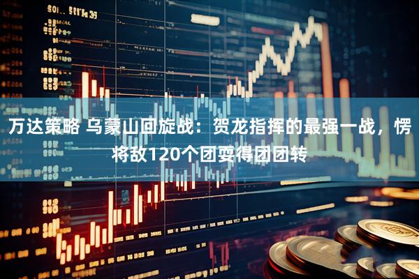 万达策略 乌蒙山回旋战：贺龙指挥的最强一战，愣将敌120个团耍得团团转