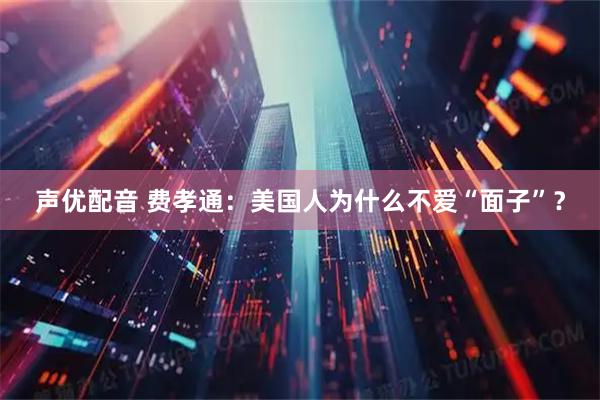 声优配音 费孝通：美国人为什么不爱“面子”？