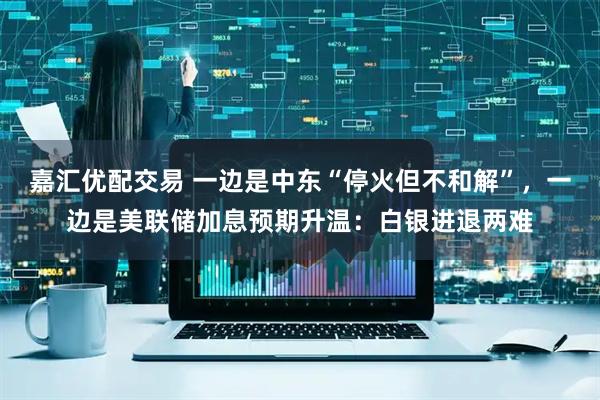 嘉汇优配交易 一边是中东“停火但不和解”，一边是美联储加息预期升温：白银进退两难