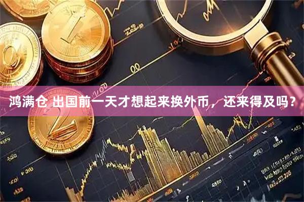 鸿满仓 出国前一天才想起来换外币，还来得及吗？