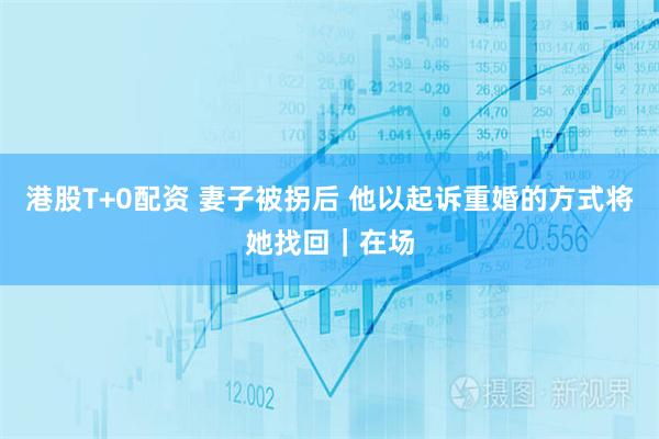 港股T+0配资 妻子被拐后 他以起诉重婚的方式将她找回｜在场