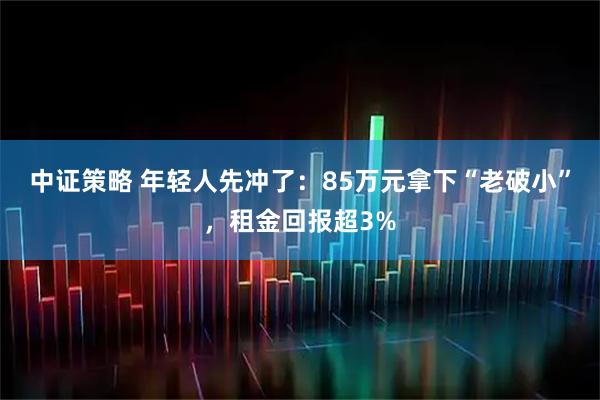 中证策略 年轻人先冲了：85万元拿下“老破小”，租金回报超3%