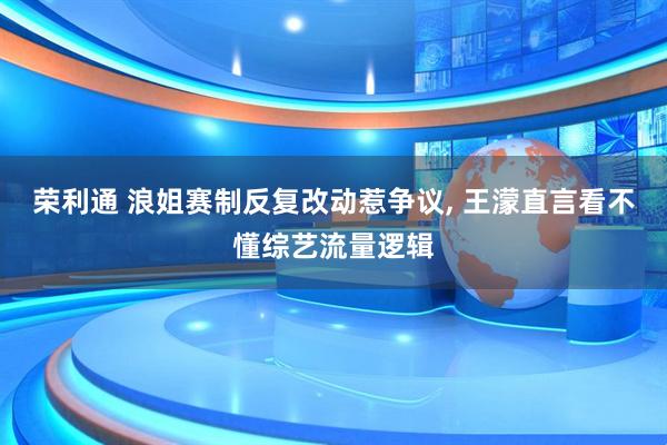 荣利通 浪姐赛制反复改动惹争议, 王濛直言看不懂综艺流量逻辑